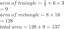 area \: of \: traingle =  \frac{1}{2}  \times 6 \times 3 \\  \:  \:  \:  \:  \:  \:  \:  \:   \ \:  \:  \:  \:  \:  \:  \:  \:  \:  = 9 \\ area \: of \: rectangle = 8 \times 16 \:  \:  \:  \:  \:  \:  \:  \:  \:  \\   \:  \:  \:  \:  \:  \:  \:  \:  \:   \:  \:  \:  \:  \:  \:  \:  \:  \:  \:  \:  \:  \:  \:  \:  \: = 128  \\ total \: area = 128 + 9  = 137