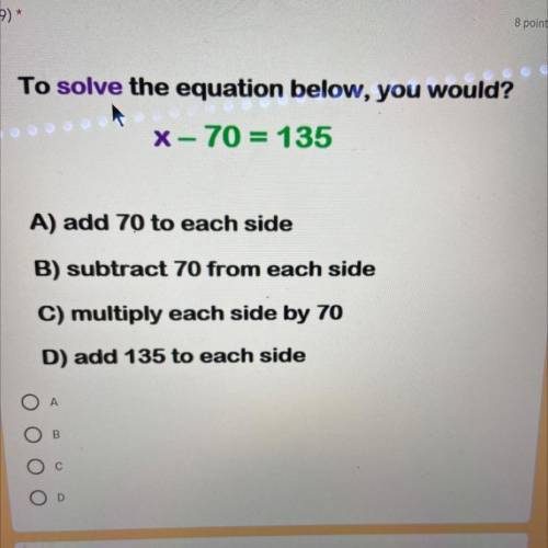 To solve the equation below, you would?

X – 70 = 135
A) add 70 to each side
B) subtract 70 from e