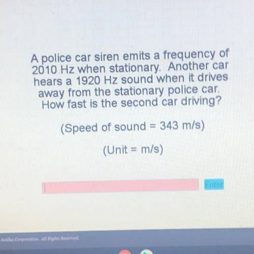 A police car siren emits a frequency of

2010 Hz when stationary. Another car
hears a 1920 Hz soun