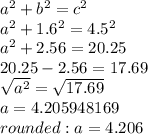 a^{2} +b^{2} =c^{2} \\a^{2} +1.6^{2}=4.5^{2}\\a^{2}+2.56=20.25\\20.25-2.56=17.69\\\sqrt{a^{2}}=\sqrt{17.69}\\a=4.205948169\\rounded: a=4.206