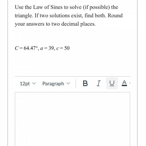 Use the law of sines to solve the triangle. If two solutions exist, find both. Found your answers t