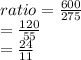 ratio =  \frac{600}{275}  \\  =  \frac{120}{55}  \\  =  \frac{24}{11}