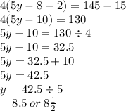 4(5y - 8 - 2) = 145 - 15 \\ 4(5y - 10) = 130 \\ 5y - 10 = 130 \div 4 \\ 5y - 10 = 32.5 \\ 5y = 32.5 + 10 \\ 5y = 42.5 \\ y = 42.5  \div 5 \\  = 8.5 \: or \: 8\frac{1}{2}