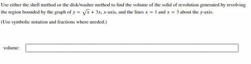 Use either the shell method or the disk/washer method to find the volume of the solid (Calculus Hel