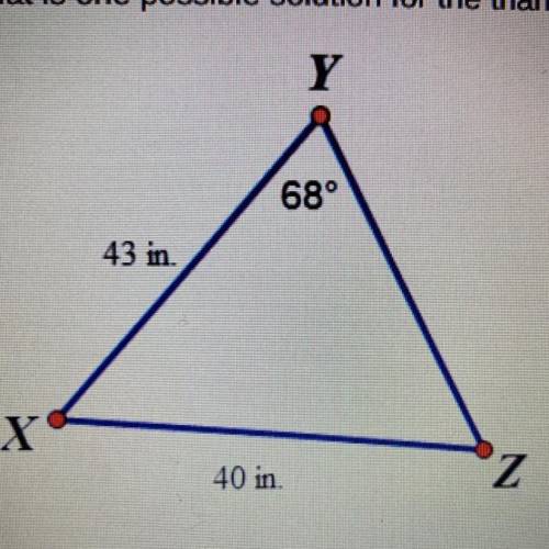 What is one possible solution for the triangle below?

Y
68°
43 in
X
40 in
Z
YZ*43.0, mZX 94.6º, m