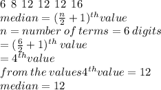 6  \:  \: 8 \:  \: 12 \:  \: 12 \:  \: 12 \:  \: 16 \\ median = ( \frac{n}{2}  + 1) ^{th} value \\  n = number \: of \: terms = 6 \: digits \\  = ( \frac{6}{2}  + 1) {}^{th}  \: value \\  = 4 {}^{th} value \\ from \: the \: values 4 {}^{th} value = 12 \\ median = 12