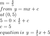 m =  \frac{4}{5}  \\ from \:  \: y = mx + c \\ at \: (0,5) \:  \:  \\ 5 = 0 \times  \frac{4}{5}  + c \\ c = 5 \\ equation \: is \:  \: y =  \frac{4}{5} x + 5
