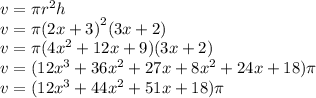 v = \pi {r}^{2} h \\ v = \pi {(2x + 3)}^{2} (3x + 2) \\ v = \pi(4 {x}^{2}  + 12x + 9)(3x + 2) \\ v =( 12 {x}^{3}  + 36 {x}^{2}  + 27x + 8 {x}^{2}  + 24x + 18)\pi \\ v =( 12 {x}^{3}  + 44 {x}^{2}  + 51x + 18)\pi