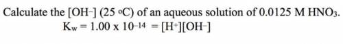 Calculate the [OH-] (25 °C) of an aqueous solution of 0.0125 M HNO3. Kw = 1.00 x 10^–14 = [H+][OH-]