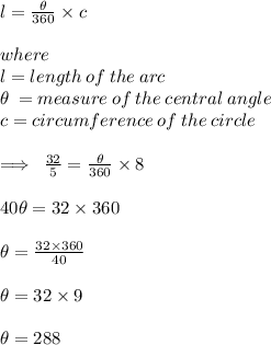 l =  \frac{ \theta}{360 \degree}  \times c \\  \\ where  \\  l = length \: of \: the \: arc \\  \theta \:  = measure \: of \: the \: central \: angle \\ c = circumference \: of \: the \: circle \\  \\  \implies \:  \frac{32}{5}  =  \frac{ \theta}{360 \degree}  \times 8 \\  \\ 40 \theta = 32 \times 360 \degree \\  \\  \theta =  \frac{ 32 \times 360 \degree}{40}  \\  \\ \theta =32 \times 9 \degree\\  \\ \theta =288 \degree