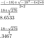 \frac{-(-18)+\sqrt{-18^2-4*2*6} }{2*2}\\\frac{18+\sqrt{276}}{4}\\8.6533\\\\\frac{18-\sqrt{276}}{4}\\.3467