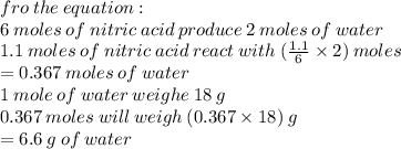 fro \: the \: equation  :  \\ 6 \: moles \: of \: nitric \: acid \: produce \: 2 \: moles \: of \: water \\ 1.1 \: moles \: of \: nitric \: acid \: react \: with \:  ( \frac{1.1}{6}  \times 2) \: moles \\  = 0.367 \: moles \: of \: water \\ 1 \: mole \: of \: water \: weighe \: 18 \: g \\ 0.367 \: moles \: will \: weigh \: ( 0.367 \times 18) \: g \\  = 6.6 \: g \: of \: water