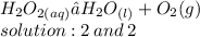 H _{2}O _{2(aq)} →H _{2}O _{(l)}  + O _{2}(g) \\ solution  : 2 \:  and\: 2