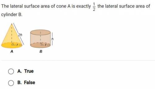 The lateral surface area of cone A is exactly 1/2 the lateral surface area of cylinder B. a. true b
