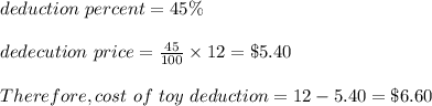 deduction \ percent = 45\% \\\\dedecution \ price = \frac{45}{100} \times12 = \$5.40\\\\\ Therefore , cost \ of \ toy \after \ deduction  = 12 - 5 .40= \$ 6.60