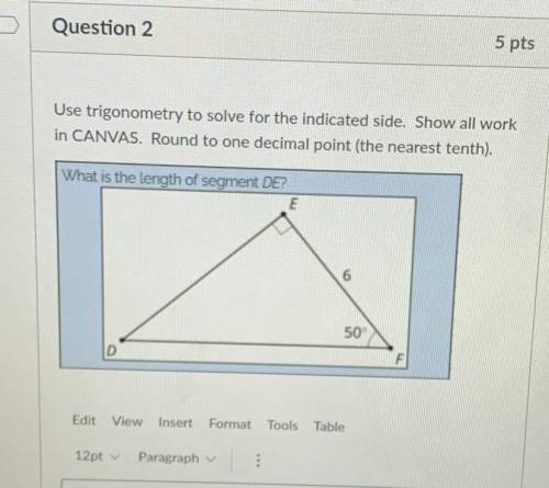 Use trigonometry to solve for the indicated side. Show all work

in CANVAS. Round to one decimal p