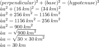 ({perpendicular})^{2}  +  ({base})^{2}  =  ({hypotenuse})^{2}  \\ ⇢ {a}^{2}  +  ({16 \: km})^{2}  =  ({34 \: km})^{2}  \\ ⇢ {a}^{2}   + 256 \:  {km}^{2}  = 1156 \:  {km}^{2}  \\ ⇢ {a}^{2}  = 1156 \:  {km}^{2}  - 256 \:  {km}^{2}  \\ ⇢ {a}^{2}  = 900 \:  {km}^{2}  \\ ⇢a \:  =  \sqrt{900  \: {km}^{2} }  \\ ⇢a =  \sqrt{30 \times 30 \:  {km}^{2} }  \\ ⇢a = 30 \: km