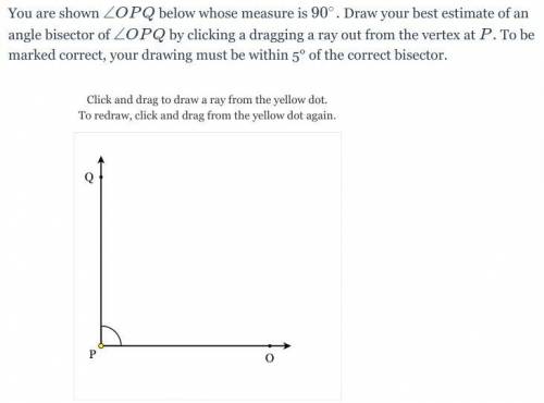 You are shown \angle OPQ∠OPQ below whose measure is 90°. Draw your best estimate of an angle bisect