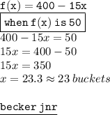 { \tt{f(x) = 400 - 15x}} \\  { \boxed{ \tt{when \: f(x )\: is \: 50}}} \\ 400 - 15x = 50 \\ 15x = 400 - 50 \\ 15x = 350 \\ x = 23.3 \approx23 \: buckets \\  \\ { \underline{ \blue{ \tt{becker \: jnr}}}}