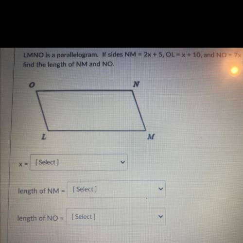 LMNO is a parallelogram. If sides NM=2x+5, OL=x+10,and NO=7x-3. Find the value of X and then find t