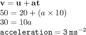 { \bf{v = u + at}} \\ 50 = 20 + (a \times 10) \\ 30 = 10a \\ { \tt{acceleration = 3 \:  {ms}^{ - 2} }}