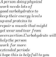 A  \: person \:  doing  \: physical  \\ work  \: needs  \: lots  \: of \\  good  \: carbohydrates  \: to \\  keep \:  their  \: energy  \: levels  \\ up \:  and  \: proteins  \: to  \\ repair \:  a \:  muscle \:  that \:  might \\  get  \: wear \:  and  \: tear  \: from  \\ overexertion. Carbohydrate  \: will \\  help \:  the \:  person \\  work  \: for  \: more \\  extended  \: periods \\ i \: hope \: this \: is \: helpfull \: to \: you