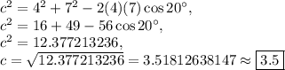 c^2=4^2+7^2-2(4)(7)\cos 20^{\circ},\\c^2=16+49-56\cos 20^{\circ},\\c^2=12.377213236,\\c=\sqrt{12.377213236}=3.51812638147\approx \boxed{3.5}