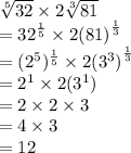 \sqrt[5]{32}  \times 2 \sqrt[3]{81}  \\  =  {32}^{ \frac{1}{5} }  \times 2 {(81)}^{ \frac{1}{3} }  \\  =   ({{2}^{5}})^{ \frac{1}{5} } \times  {2({3}^{3})}^{ \frac{1}{3} } \\  =  {2}^{1}  \times 2({3}^{1}) \\  = 2 \times 2 \times 3 \\  = 4 \times 3 \\  = 12