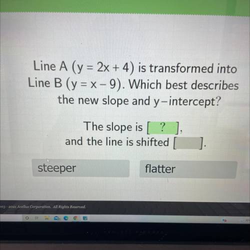Line A (y = 2x + 4) is transformed into

 
Line B (y = x-9). Which best describes
the new slope and