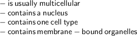 { \sf{ -  \: is \:  usually  \: multicellular}} \\ { \sf{ -  \: contains \:  a  \: nucleus}} \\ { \sf{ -  \: contains \:  one  \: cell  \: type}} \\ { \sf{ -  \: contains \:  membrane-bound  \: organelles}}