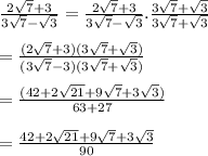 \frac{2 \sqrt{7}  + 3}{3 \sqrt{7} -  \sqrt{3}  }  =  \frac{2 \sqrt{7}  + 3}{3 \sqrt{7}  -  \sqrt{3} } . \frac{3 \sqrt{7} +  \sqrt{3}  }{3 \sqrt{7} +  \sqrt{3}  }  \\  \\  =  \frac{(2 \sqrt{7} + 3)(3 \sqrt{7}  +  \sqrt{3})  }{(3 \sqrt{7}  - 3)(3 \sqrt{7} +  \sqrt{3} ) }  \\  \\  =  \frac{(42 + 2 \sqrt{21} + 9 \sqrt{7}   + 3 \sqrt{3} )}{63 + 27}  \\  \\  =  \frac{42 +  2\sqrt{21}  + 9 \sqrt{7} + 3 \sqrt{3}  }{90}