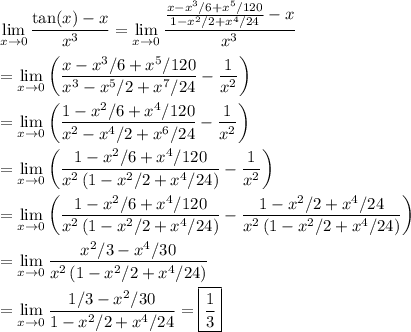 \displaystyle \lim_{x\to0}\frac{\tan(x)-x}{x^3} = \lim_{x\to0}\frac{\frac{x-x^3/6+x^5/120}{1-x^2/2+x^4/24}-x}{x^3} \\\\ = \lim_{x\to0}\left(\frac{x-x^3/6+x^5/120}{x^3-x^5/2+x^7/24}-\frac1{x^2}\right) \\\\ = \lim_{x\to0}\left(\frac{1-x^2/6+x^4/120}{x^2-x^4/2+x^6/24}-\frac1{x^2}\right) \\\\ = \lim_{x\to0}\left(\frac{1-x^2/6+x^4/120}{x^2\left(1-x^2/2+x^4/24\right)}-\frac1{x^2}\right) \\\\ = \lim_{x\to0}\left(\frac{1-x^2/6+x^4/120}{x^2\left(1-x^2/2+x^4/24\right)}-\frac{1-x^2/2+x^4/24}{x^2\left(1-x^2/2+x^4/24\right)}\right) \\\\ = \lim_{x\to0}\frac{x^2/3-x^4/30}{x^2\left(1-x^2/2+x^4/24\right)} \\\\ = \lim_{x\to0}\frac{1/3-x^2/30}{1-x^2/2+x^4/24} = \boxed{\frac13}