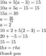 10a + 5(a - 3) = 15 \\ 10a + 5a - 15 = 15 \\ 15a = 30 \\ a =  \frac{30}{15}  \\ a = 2 \\ 10 \times 2 + 5(2 - 3) = 15 \\ 20 +  - 5 = 15 \\ 15 = 15 \\ lhs = rhs\\  thank \: you
