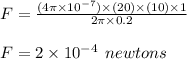 F =  \frac{(4\pi \times  {10}^{ - 7}) \times (20) \times (10) \times 1 }{2\pi \times 0.2}  \\  \\ F = 2 \times  {10}^{ - 4}  \:  \: newtons