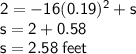 { \sf{2 =  - 16(0.19) {}^{2} + s }} \\ { \sf{s = 2 + 0.58}} \\ { \sf{s = 2.58 \: feet}}