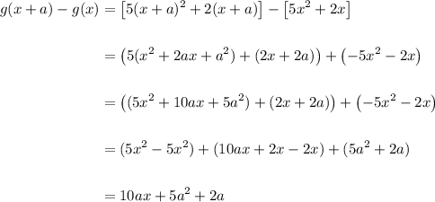 \displaystyle \begin{aligned}g(x + a) - g(x) &=\left[5(x+a)^2 + 2(x+a)\right] -\left[5x^2+2x\right] \\  \\ &= \left(5(x^2 + 2ax + a^2) + (2x + 2a) \right) + \left(-5x^2 - 2x\right) \\ \\ &= \left((5x^2 + 10ax + 5a^2) + (2x + 2a)\right) + \left(-5x^2 - 2x\right) \\ \\ &= (5x^2-5x^2) + (10ax + 2x - 2x) + (5a^2+2a)     \\ \\ &= 10ax + 5a^2 + 2a \end{aligned}