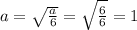 a =  \sqrt{ \frac{a}{6} }  =  \sqrt{ \frac{6}{6} }  = 1