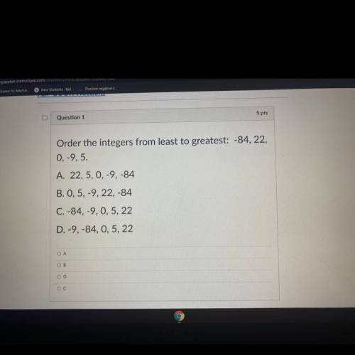 Question 1

5 pts
Order the integers from least to greatest: -84, 22,
0,-9,5.
A. 22,5, 0, -9,-84
B