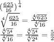 ( \frac{625}{16}  {)}^{ \frac{1}{4} }  \\  \sqrt[4]{ \frac{625}{16} }  =  \frac{ \sqrt[4]{625} }{ \sqrt[4]{16} }   \\  \frac{ \sqrt[4]{ {5}^{4} } }{ \sqrt[4]{16} }  =  \frac{ \sqrt[4]{ {5}^{4} } }{ \sqrt[4]{ {2}^{4} } }  =  \frac{5}{2}