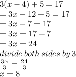3(x - 4) + 5 = 17 \\  = 3x - 12 + 5 = 17 \\  = 3x  - 7 = 17 \\  = 3x = 17 + 7 \\  = 3x = 24 \\ divide \: both \: sides \: by \: 3 \\  \frac{3x}{3} =  \frac{24}{3}  \\ x = 8