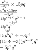 \frac{ {p}^{4}q }{ - 3 {p}^{3} } \times 15pq \\  \frac{ {p}^{4} q \times 15pq}{ - 3 {p}^{3} }   \\  \frac{15 {p}^{(4 + 1)}  {q}^{(1 + 1)} }{ - 3 {p}^{3} }  \\  \frac{15 {p}^{5} {q}^{2}  }{ - 3 {p}^{3} }  \\ 15 {p}^{5} {q}^{2}  \div  - 3 {p}^{3}  \\ (15 \div  - 3)( {p}^{5 - 3} ) {q}^{2}  \\  - 5 {p}^{2}  {q}^{2}