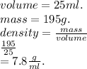 volume = 25ml. \\ mass = 195g. \\ density =  \frac{mass}{volume}  \\  \frac{195}{25}  \\  = 7.8 \frac{g}{ml}.
