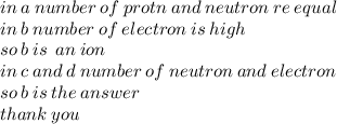 in \: a \: number \: of \: protn \: and \: neutron \: re \: equal \\ in \: b \: number \: of \: electron \: is \: high \\ so \: b \: is \:  \: an \: ion \:  \\ in \: c \: and \: d \: number \: of \: neutron \: and \: electron \\ so \: b \: is \: the \: answer \\ thank \: you