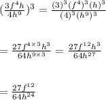 ( \frac{3 {f}^{4}h}{4 {h}^{9} } ) ^{3}  =  \frac{( {3})^{3} ( {f}^{4})^{3}  ({h})^{3} }{ {(4)}^{3} ( {h}^{9})^{3}  }   \\  \\  \\ =  \frac{27 {f}^{4  \times 3}  {h}^{3} }{64 {h}^{9 \times 3} }   =  \frac{27 {f}^{12} {h}^{3} }{64 {h}^{27} }  \\  \\  \\  =  \frac{27 {f}^{12} }{64 {h}^{24} }