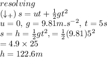 resolving \:  \\ (\downarrow_{ + })  \: s = ut +  \frac{1}{2} g {t}^{2}  \\ u = 0 ,\: g = 9.81m. {s}^{ - 2} , \: t = 5s \\ s =h=  \frac{1}{2} g {t}^{2}, =  \frac{1}{2} (9.81){5}^{2}\\=4.9\times25 \\ h=122.6m