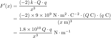 \begin{aligned} F^{\prime}(x) &= \frac{(-2)\, k \cdot Q \cdot q}{x^{3}} \\ &= \frac{(-2) \times 9 \times 10^{9}\; {\rm N \cdot m^{2} \cdot C^{-2}} \cdot (Q\; {\rm C}) \cdot (q \; {\rm C})}{({x\;\rm m})^{3}} \\ &= \frac{1.8 \times 10^{10}\, Q \cdot q}{x^{3}}\; \rm N \cdot m^{-1}\end{aligned}