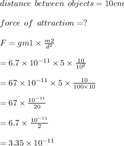 distance \:  \:  between  \:  \: objects = 10 cm \\  \\ force \:  \:  of  \:  \: attraction = ? \\  \\ F= g m1  \times   \frac{m2}{ {d}^{2} }   \\  \\ =6.7  \times  {10}^{ - 11}   \times 5  \times   \frac{10}{ {10}^{2} }  \\  \\ = 67  \times   {10}^{ - 11}  \times  5  \times  \frac{10}{100 \times 10}  \\  \\ = 67  \times   \frac{ {10}^{ - 11} }{20}  \\  \\ =6.7  \times   \frac{ {10}^{ - 11} }{2}  \\  \\  = 3.35 \times 1 {0}^{ - 11}