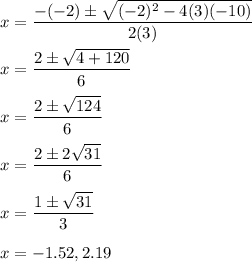 x=\displaystyle\frac{-(-2)\pm\sqrt{(-2)^2-4(3)(-10)} }{2(3)}\\\\x=\displaystyle\frac{2\pm\sqrt{4+120} }{6}\\\\x=\displaystyle\frac{2\pm\sqrt{124} }{6}\\\\x=\displaystyle\frac{2\pm2\sqrt{31} }{6}\\\\x=\displaystyle\frac{1\pm\sqrt{31} }{3}\\\\x=-1.52,2.19