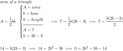 \textit{area of a triangle}\\ A = \cfrac{1}{2}bh~~ \begin{cases} A = area\\ b = base\\ h = height\\[-0.5em] \hrulefill\\ A = 7\\ h = 2b - 3 \end{cases}\implies 7 = \cfrac{1}{2}b(2b-3)\implies 7=\cfrac{b(2b-3)}{2} \\\\\\ 14 = b(2b-3)\implies 14 = 2b^2-3b\implies 0 = 2b^2-3b-14
