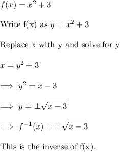 f(x) = x^2 +3 \\\\\text{Write f(x) as}~ y = x^2 +3 \\\\\text{Replace x with y and solve for y}\\\\x = y^2+3\\\\\implies y^2 = x-3\\\\\implies y=\pm\sqrt{x-3}\\\\\implies f^{-1}(x) = \pm\sqrt{x-3}\\\\\text{This is the inverse of f(x).}